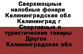 Сверхмощные налобные фонари - Калининградская обл., Калининград г. Спортивные и туристические товары » Другое   . Калининградская обл.